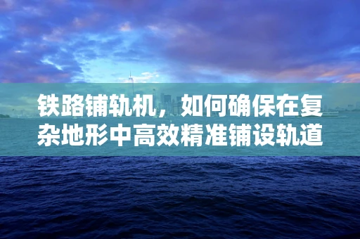 铁路铺轨机，如何确保在复杂地形中高效精准铺设轨道？
