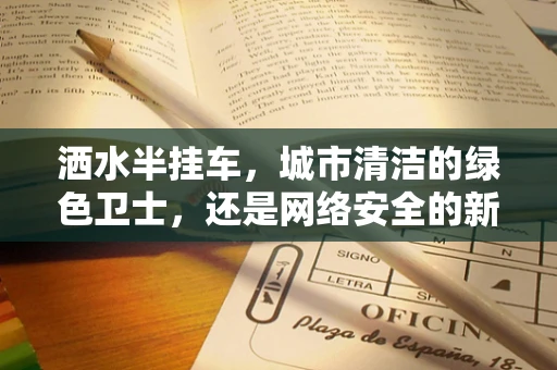 洒水半挂车，城市清洁的绿色卫士，还是网络安全的新挑战？
