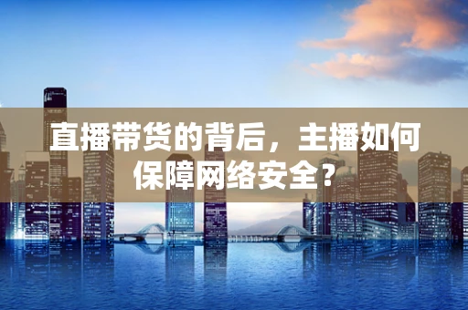 直播带货的背后，主播如何保障网络安全？