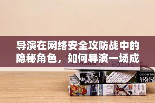 导演在网络安全攻防战中的隐秘角色，如何导演一场成功的防御行动？