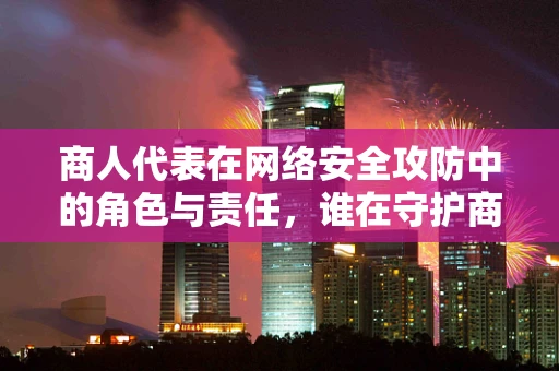 商人代表在网络安全攻防中的角色与责任，谁在守护商业的数字疆域？