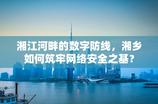 湘江河畔的数字防线，湘乡如何筑牢网络安全之基？