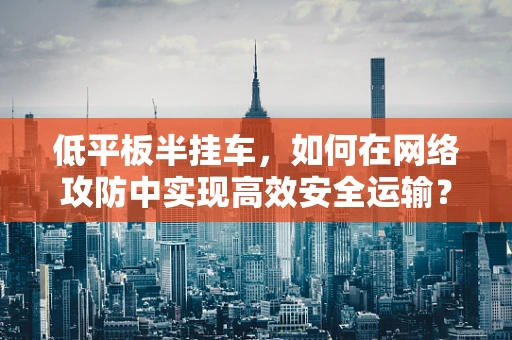低平板半挂车，如何在网络攻防中实现高效安全运输？