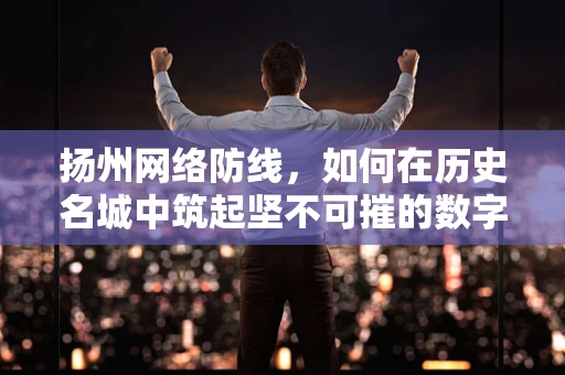 扬州网络防线，如何在历史名城中筑起坚不可摧的数字长城？