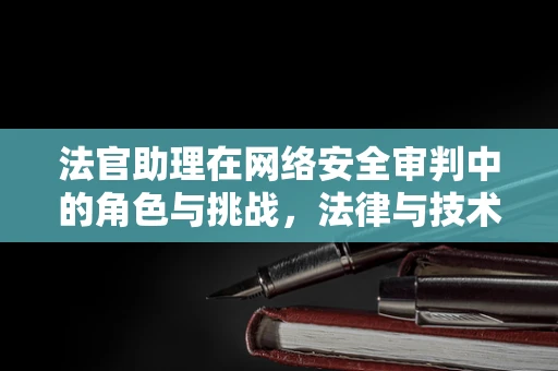 法官助理在网络安全审判中的角色与挑战，法律与技术交织的难题？