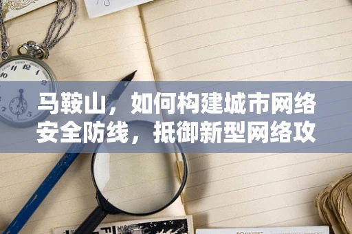 马鞍山，如何构建城市网络安全防线，抵御新型网络攻击？