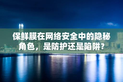 保鲜膜在网络安全中的隐秘角色，是防护还是陷阱？
