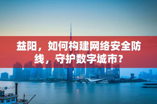 益阳，如何构建网络安全防线，守护数字城市？