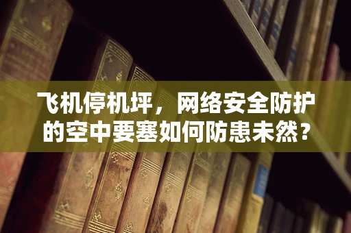 飞机停机坪，网络安全防护的空中要塞如何防患未然？