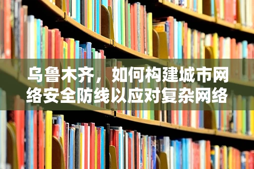 乌鲁木齐，如何构建城市网络安全防线以应对复杂网络威胁？