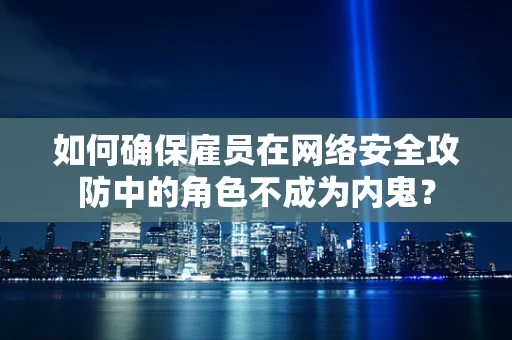 如何确保雇员在网络安全攻防中的角色不成为内鬼？