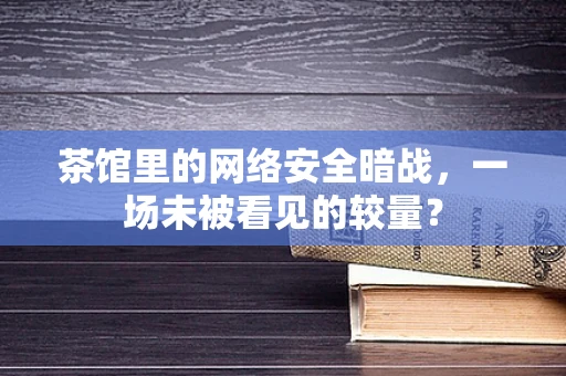 茶馆里的网络安全暗战，一场未被看见的较量？