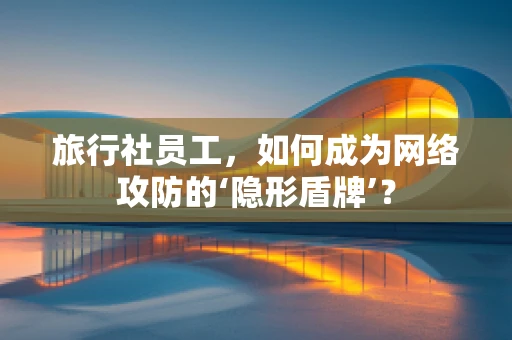 旅行社员工，如何成为网络攻防的‘隐形盾牌’？