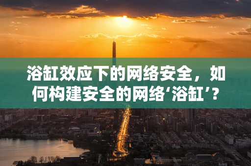 浴缸效应下的网络安全，如何构建安全的网络‘浴缸’？