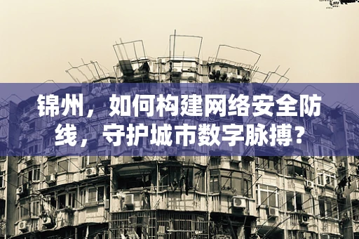 锦州，如何构建网络安全防线，守护城市数字脉搏？