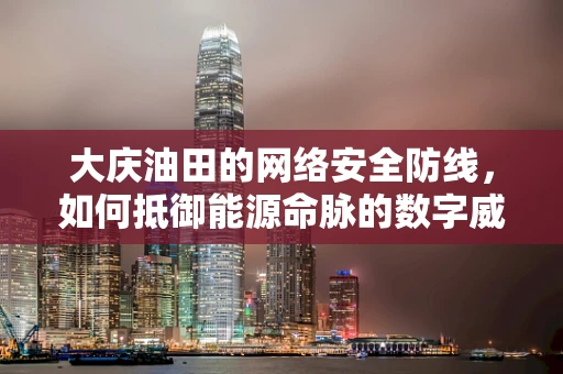 大庆油田的网络安全防线，如何抵御能源命脉的数字威胁？