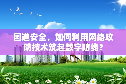 国道安全，如何利用网络攻防技术筑起数字防线？