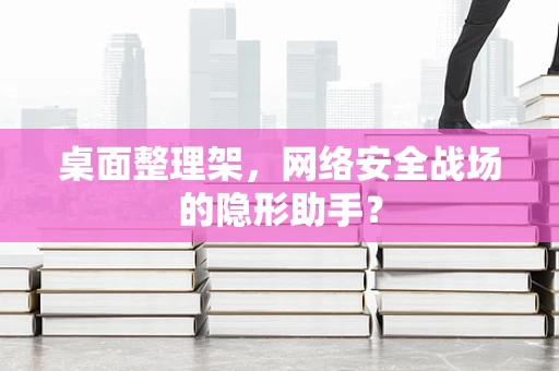 桌面整理架，网络安全战场的隐形助手？