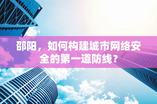 邵阳，如何构建城市网络安全的第一道防线？