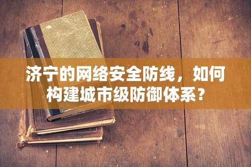 济宁的网络安全防线，如何构建城市级防御体系？