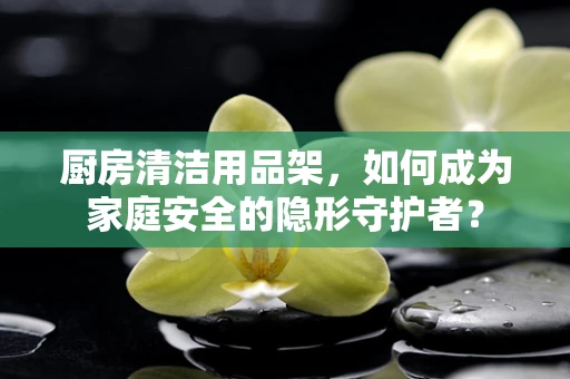 厨房清洁用品架，如何成为家庭安全的隐形守护者？
