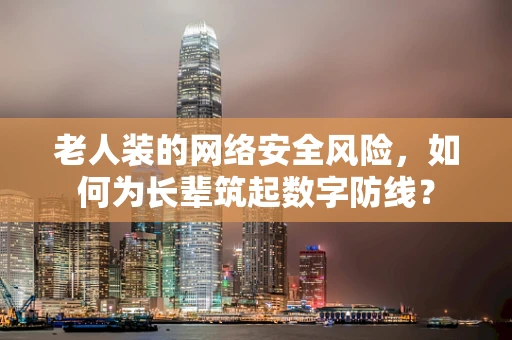 老人装的网络安全风险，如何为长辈筑起数字防线？