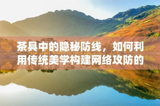 茶具中的隐秘防线，如何利用传统美学构建网络攻防的防御机制？