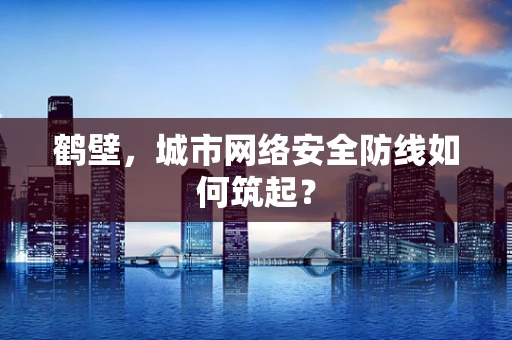 鹤壁，城市网络安全防线如何筑起？