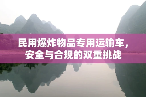 民用爆炸物品专用运输车，安全与合规的双重挑战