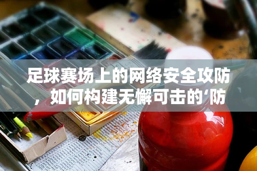足球赛场上的网络安全攻防，如何构建无懈可击的‘防线’？