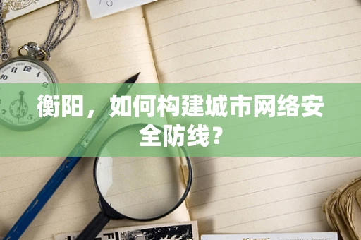 衡阳，如何构建城市网络安全防线？