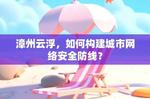 漳州云浮，如何构建城市网络安全防线？