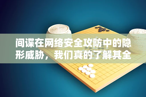 间谍在网络安全攻防中的隐形威胁，我们真的了解其全貌吗？