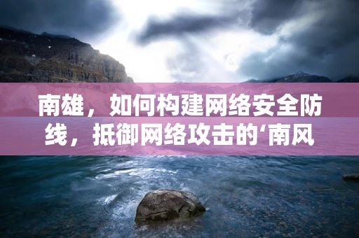 南雄，如何构建网络安全防线，抵御网络攻击的‘南风’侵袭？