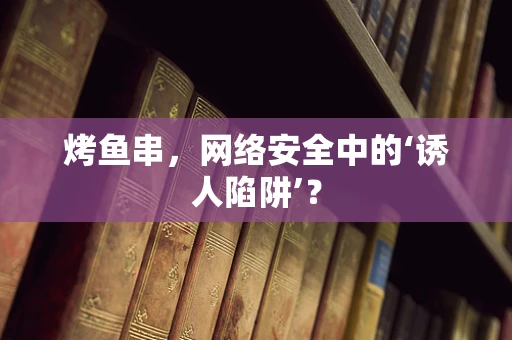 烤鱼串，网络安全中的‘诱人陷阱’？