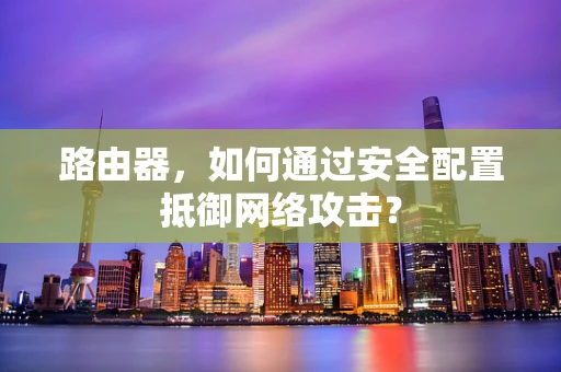 路由器，如何通过安全配置抵御网络攻击？