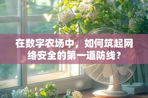 在数字农场中，如何筑起网络安全的第一道防线？