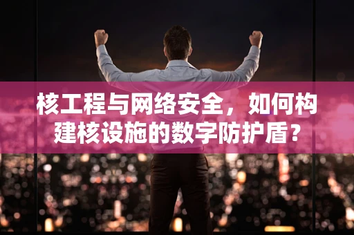 核工程与网络安全，如何构建核设施的数字防护盾？