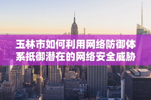 玉林市如何利用网络防御体系抵御潜在的网络安全威胁？