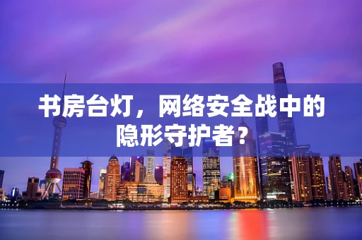 书房台灯，网络安全战中的隐形守护者？