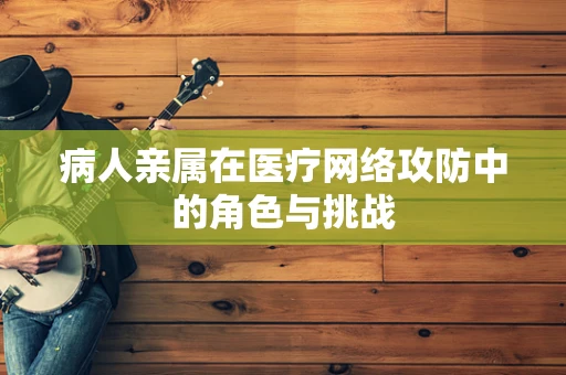 病人亲属在医疗网络攻防中的角色与挑战