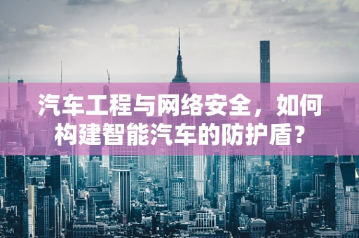 汽车工程与网络安全，如何构建智能汽车的防护盾？