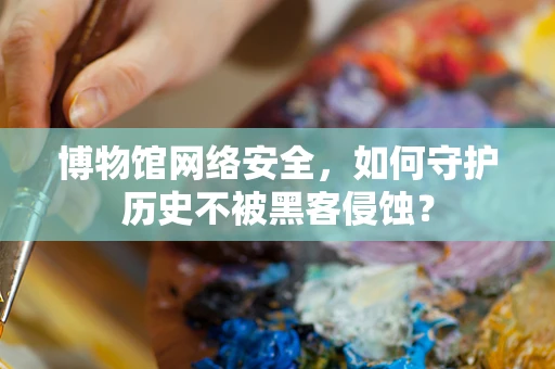 博物馆网络安全，如何守护历史不被黑客侵蚀？