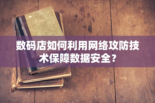 数码店如何利用网络攻防技术保障数据安全？