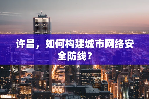 许昌，如何构建城市网络安全防线？