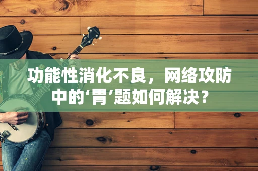 功能性消化不良，网络攻防中的‘胃’题如何解决？