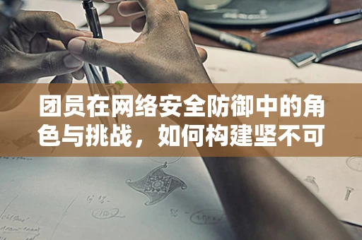 团员在网络安全防御中的角色与挑战，如何构建坚不可摧的网络安全防线？