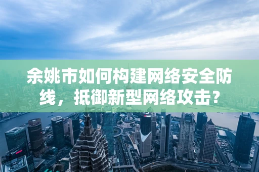 余姚市如何构建网络安全防线，抵御新型网络攻击？