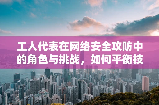 工人代表在网络安全攻防中的角色与挑战，如何平衡技术安全与员工权益？