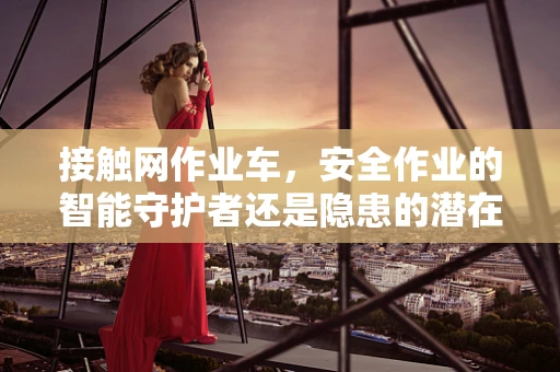 接触网作业车，安全作业的智能守护者还是隐患的潜在来源？